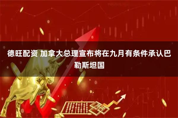 德旺配资 加拿大总理宣布将在九月有条件承认巴勒斯坦国