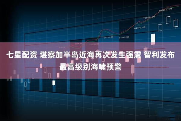 七星配资 堪察加半岛近海再次发生强震 智利发布最高级别海啸预警