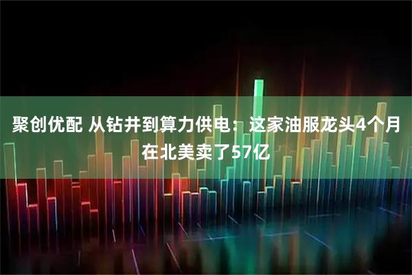 聚创优配 从钻井到算力供电：这家油服龙头4个月在北美卖了57亿