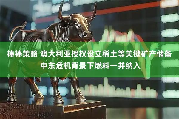 棒棒策略 澳大利亚授权设立稀土等关键矿产储备 中东危机背景下燃料一并纳入