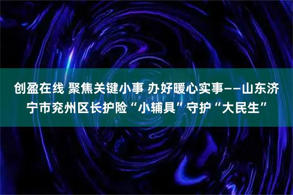创盈在线 聚焦关键小事 办好暖心实事——山东济宁市兖州区长护险“小辅具”守护“大民生”