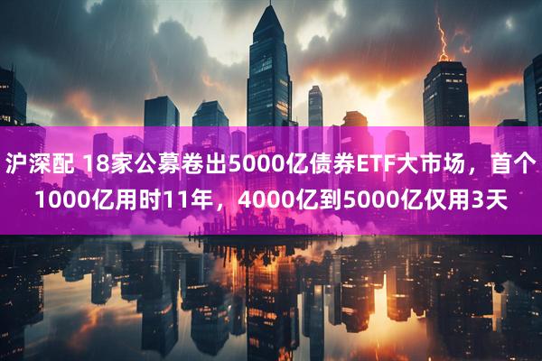 沪深配 18家公募卷出5000亿债券ETF大市场,首个1000亿用时11年,4000亿到5000亿仅用3天