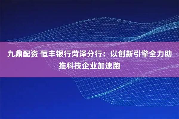 九鼎配资 恒丰银行菏泽分行：以创新引擎全力助推科技企业加速跑